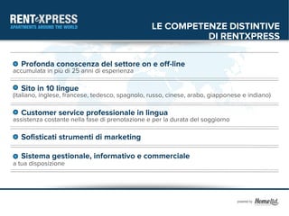 LE COMPETENZE DISTINTIVE
                                                           DI RENTXPRESS

  Profonda conoscenza del settore on e off-line
accumulata in più di 25 anni di esperienza

  Sito in 10 lingue
(italiano, inglese, francese, tedesco, spagnolo, russo, cinese, arabo, giapponese e indiano)

  Customer service professionale in lingua
assistenza costante nella fase di prenotazione e per la durata del soggiorno

  Sofisticati strumenti di marketing

  Sistema gestionale, informativo e commerciale
a tua disposizione
 