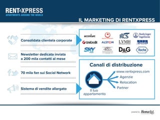 IL MARKETING DI RENTXPRESS


Consolidata clientela corporate


Newsletter dedicata inviata
a 200 mila contatti al mese
                                      Canali di distribuzione
70 mila fan sui Social Network                    www.rentxpress.com
                                                   Agenzie
                                                   Relocation
Sistema di vendite allargato                      Partner
                                      Il tuo
                                   appartamento
 