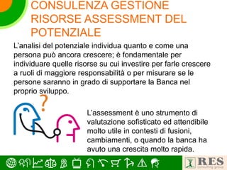 CONSULENZA GESTIONE
RISORSE ASSESSMENT DEL
POTENZIALE
L’analisi del potenziale individua quanto e come una
persona può ancora crescere; è fondamentale per
individuare quelle risorse su cui investire per farle crescere
a ruoli di maggiore responsabilità o per misurare se le
persone saranno in grado di supportare la Banca nel
proprio sviluppo.
L’assessment è uno strumento di
valutazione sofisticato ed attendibile
molto utile in contesti di fusioni,
cambiamenti, o quando la banca ha
avuto una crescita molto rapida.
 