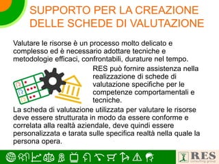 SUPPORTO PER LA CREAZIONE
DELLE SCHEDE DI VALUTAZIONE
Valutare le risorse è un processo molto delicato e
complesso ed è necessario adottare tecniche e
metodologie efficaci, confrontabili, durature nel tempo.
RES può fornire assistenza nella
realizzazione di schede di
valutazione specifiche per le
competenze comportamentali e
tecniche.
La scheda di valutazione utilizzata per valutare le risorse
deve essere strutturata in modo da essere conforme e
correlata alla realtà aziendale, deve quindi essere
personalizzata e tarata sulle specifica realtà nella quale la
persona opera.
 