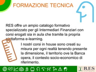 FORMAZIONE TECNICA
RES offre un ampio catalogo formativo
specializzato per gli Intermediari Finanziari con
corsi erogati sia in aula che tramite la propria
piattaforma e-learning.
I nostri corsi in house sono creati su
misura per ogni realtà tenendo presente
la dimensione, il territorio ove la Banca
opera, il contesto socio-economico di
riferimento.
 