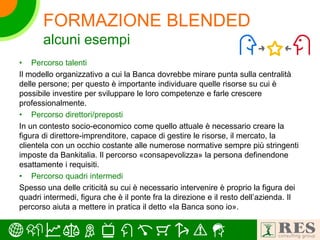 • Percorso talenti
Il modello organizzativo a cui la Banca dovrebbe mirare punta sulla centralità
delle persone; per questo è importante individuare quelle risorse su cui è
possibile investire per sviluppare le loro competenze e farle crescere
professionalmente.
• Percorso direttori/preposti
In un contesto socio-economico come quello attuale è necessario creare la
figura di direttore-imprenditore, capace di gestire le risorse, il mercato, la
clientela con un occhio costante alle numerose normative sempre più stringenti
imposte da Bankitalia. Il percorso «consapevolizza» la persona definendone
esattamente i requisiti.
• Percorso quadri intermedi
Spesso una delle criticità su cui è necessario intervenire è proprio la figura dei
quadri intermedi, figura che è il ponte fra la direzione e il resto dell’azienda. Il
percorso aiuta a mettere in pratica il detto «la Banca sono io».
FORMAZIONE BLENDED
alcuni esempi
 