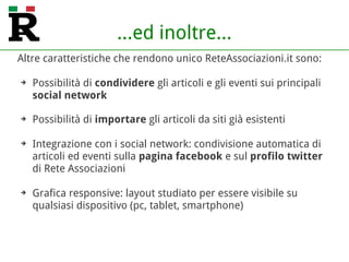 ...ed inoltre...
Altre caratteristiche che rendono unico ReteAssociazioni.it sono:
➔ Possibilità di condividere gli articoli e gli eventi sui principali
social network
➔ Possibilità di importare gli articoli da siti già esistenti
➔ Integrazione con i social network: condivisione automatica di
articoli ed eventi sulla pagina Facebook e sul profilo Twitter
di Rete Associazioni
➔ Grafica responsive: layout studiato per essere visibile su
qualsiasi dispositivo (pc, tablet, smartphone)
 