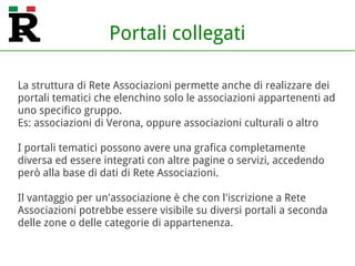 Portali collegati
La struttura di Rete Associazioni permette anche di realizzare dei
portali tematici che elenchino solo le associazioni appartenenti ad
uno specifico gruppo.
Es: associazioni di Verona, oppure associazioni culturali o altro
I portali tematici possono avere una grafica completamente
diversa ed essere integrati con altre pagine o servizi, accedendo
però alla base di dati di Rete Associazioni.
Il vantaggio per un'associazione è che con l'iscrizione a Rete
Associazioni potrebbe essere visibile su diversi portali a seconda
delle zone o delle categorie di appartenenza.
 