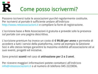 Come posso iscrivermi?
Possono iscriversi tutte le associazioni purché regolarmente costituite.
Per iscriversi al portale è sufficiente andare all'indirizzo
http://www.reteassociazioni.it/accounts/sign_up
e compilare la form di registrazione.
L'iscrizione è gratuita con il profilo Free che prevede alcuni limiti sul
numero di contenuti (articoli, eventi, foto...) pubblicabili in un anno.
Per poter pubblicare un numero più elevato (o illimitato) di contenuti ed
accedere ad altre funzionalità (es. Gestione Soci) è possibile attivare uno
dei profili a pagamento (Bronze, Silver, Gold) a partire da soli € 49,00
all'anno (IVA esclusa).
Sono previsti sconti nel caso di attivazione di un profilo per 2 o 3 anni.
Per ricevere maggiori informazioni potete contattarci all'indirizzo
info@reteassociazioni.it o al numero di telefono 045 2223836.
 