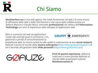 DevInterface snc è una web agency che crede fortemente nel web 2.0 come mezzo
di diffusione delle idee e delle informazioni e che nasce dalla collaborazione tra
Stefano Mancini e Claudio Marai, entrambi professionisti nel settore dell'Information
Technology con anni di esperienza nello sviluppo di applicazioni web.
Oltre a numerosi siti web ed applicazioni
rivolte alle aziende (quali e-commerce, crm,
gestionali e portali di consuntivazione) su
Forti di questa esperienza, abbiamo
realizzato il nuovo portale dedicato al
mondo delle associazioni italiane:
ReteAssociazioni.it
piattaforma web, la nostra società ha alle spalle la realizzazione di due social network
dedicati il primo al mondo della musica emergente (http://www.gruppiemergenti.net)
ed il secondo alle gestione delle sfide personali (http://www.goalizeme.com).
Chi Siamo
 