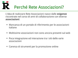 Perché Rete Associazioni?
L'idea di realizzare Rete Associazioni nasce dalle esigenze
riscontrate nel corso di anni di collaborazione con diverse
associazioni:
➔ Mancanza di un portale di riferimento per le associazioni
italiane
➔ Moltissime associazioni non sono ancora presenti sul web
➔ Poca integrazione ed interazione tra i siti delle varie
associazioni
➔ Carenza di strumenti per la promozione online
 