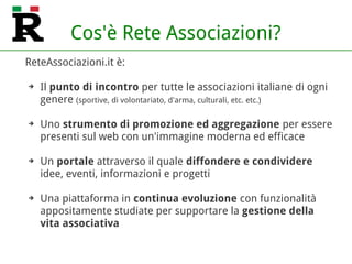 Cos'è Rete Associazioni?
ReteAssociazioni.it è:
➔ Il punto di incontro per tutte le associazioni italiane di ogni
genere (sportive, di volontariato, d'arma, culturali, etc. etc.)
➔ Uno strumento di promozione ed aggregazione per essere
presenti sul web con un'immagine moderna ed efficace
➔ Un portale attraverso il quale diffondere e condividere
idee, eventi, informazioni e progetti
➔ Una piattaforma in continua evoluzione con funzionalità
appositamente studiate per supportare la gestione della
vita associativa
 
