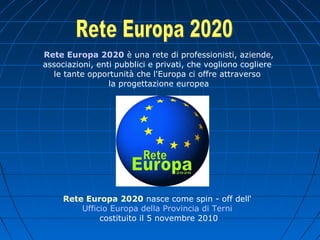 Rete Europa 2020 è una rete di professionisti, aziende,
associazioni, enti pubblici e privati, che vogliono cogliere
le tante opportunità che l'Europa ci offre attraverso
la progettazione europea
Rete Europa 2020 nasce come spin - off dell‘
Ufficio Europa della Provincia di Terni
costituito il 5 novembre 2010
 