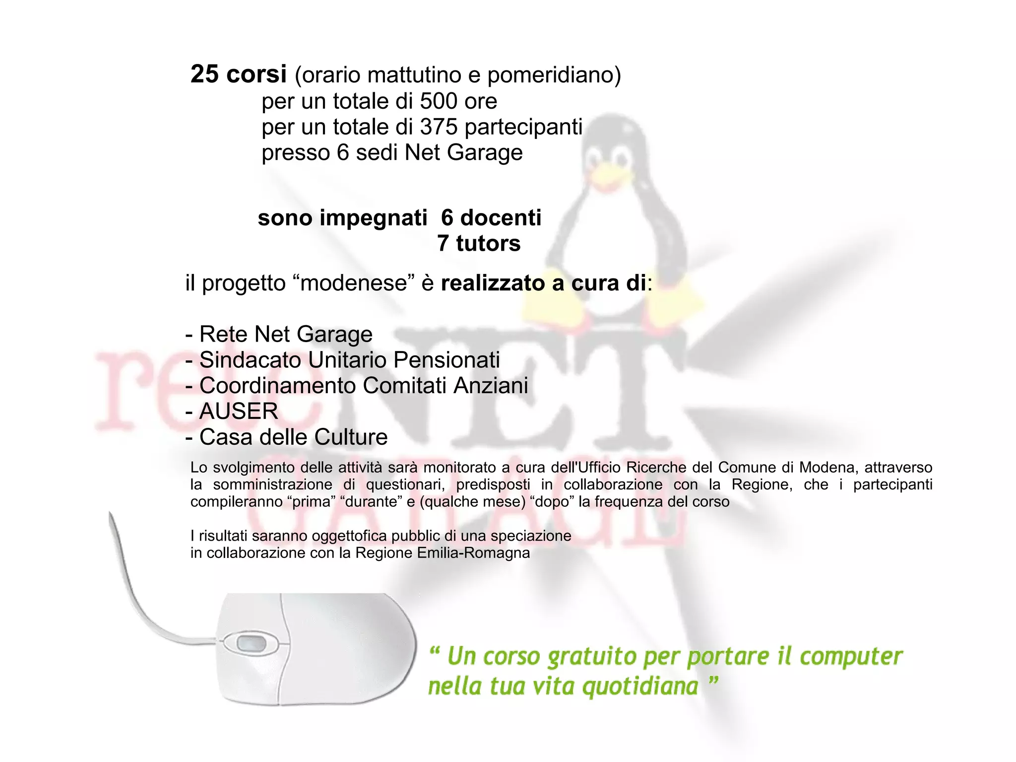 25 corsi (orario mattutino e pomeridiano)
          per un totale di 500 ore
          per un totale di 375 partecipanti
          presso 6 sedi Net Garage

          sono impegnati 6 docenti
                         7 tutors
il progetto “modenese” è realizzato a cura di:

- Rete Net Garage
- Sindacato Unitario Pensionati
- Coordinamento Comitati Anziani
- AUSER
- Casa delle Culture
Lo svolgimento delle attività sarà monitorato a cura dell'Ufficio Ricerche del Comune di Modena, attraverso
la somministrazione di questionari, predisposti in collaborazione con la Regione, che i partecipanti
compileranno “prima” “durante” e (qualche mese) “dopo” la frequenza del corso

I risultati saranno oggettofica pubblic di una speciazione
in collaborazione con la Regione Emilia-Romagna
 