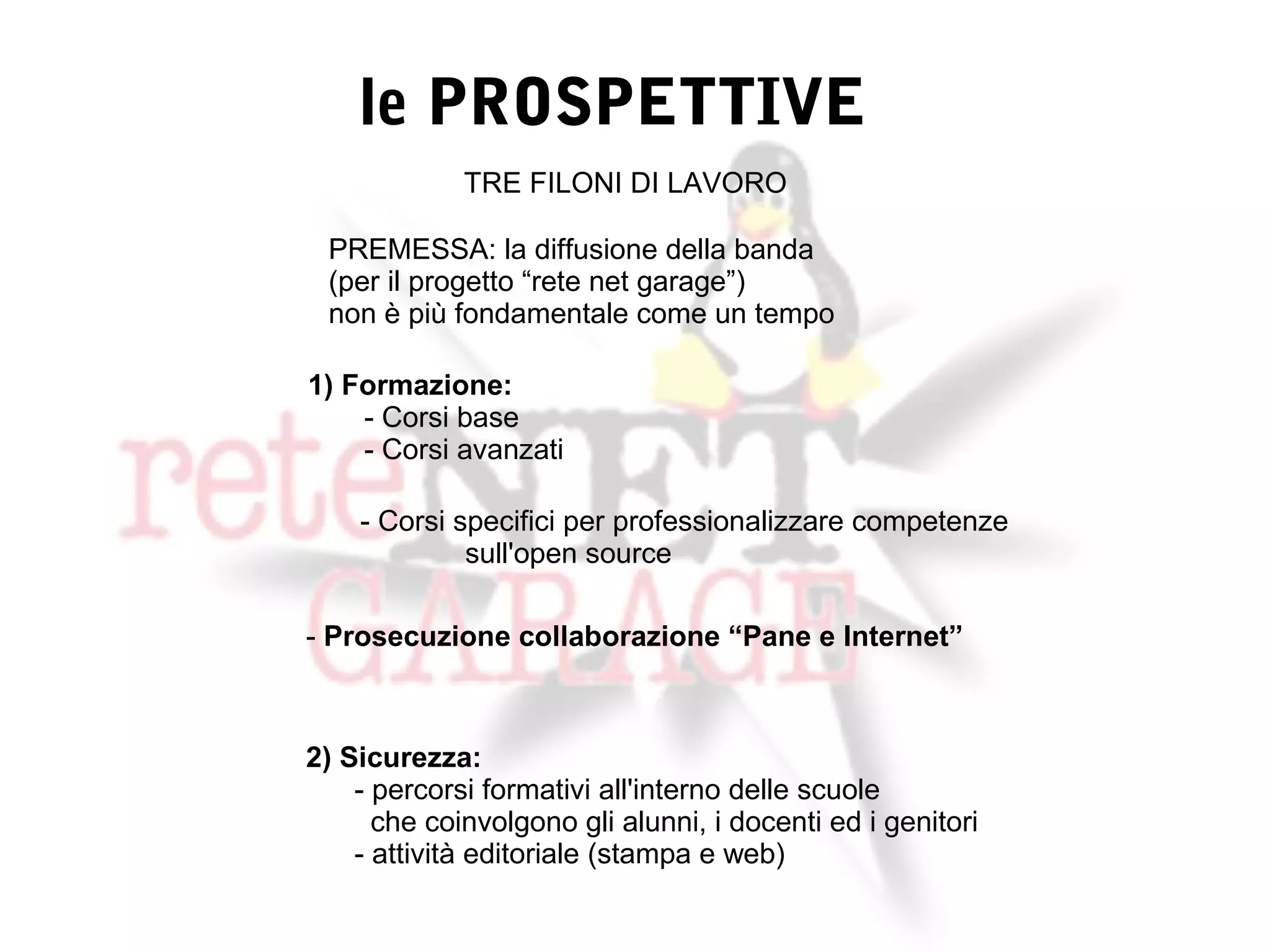le PROSPETTIVE
             TRE FILONI DI LAVORO

 PREMESSA: la diffusione della banda
 (per il progetto “rete net garage”)
 non è più fondamentale come un tempo

1) Formazione:
    - Corsi base
    - Corsi avanzati

    - Corsi specifici per professionalizzare competenze
             sull'open source

- Prosecuzione collaborazione “Pane e Internet”



2) Sicurezza:
    - percorsi formativi all'interno delle scuole
      che coinvolgono gli alunni, i docenti ed i genitori
    - attività editoriale (stampa e web)
 
