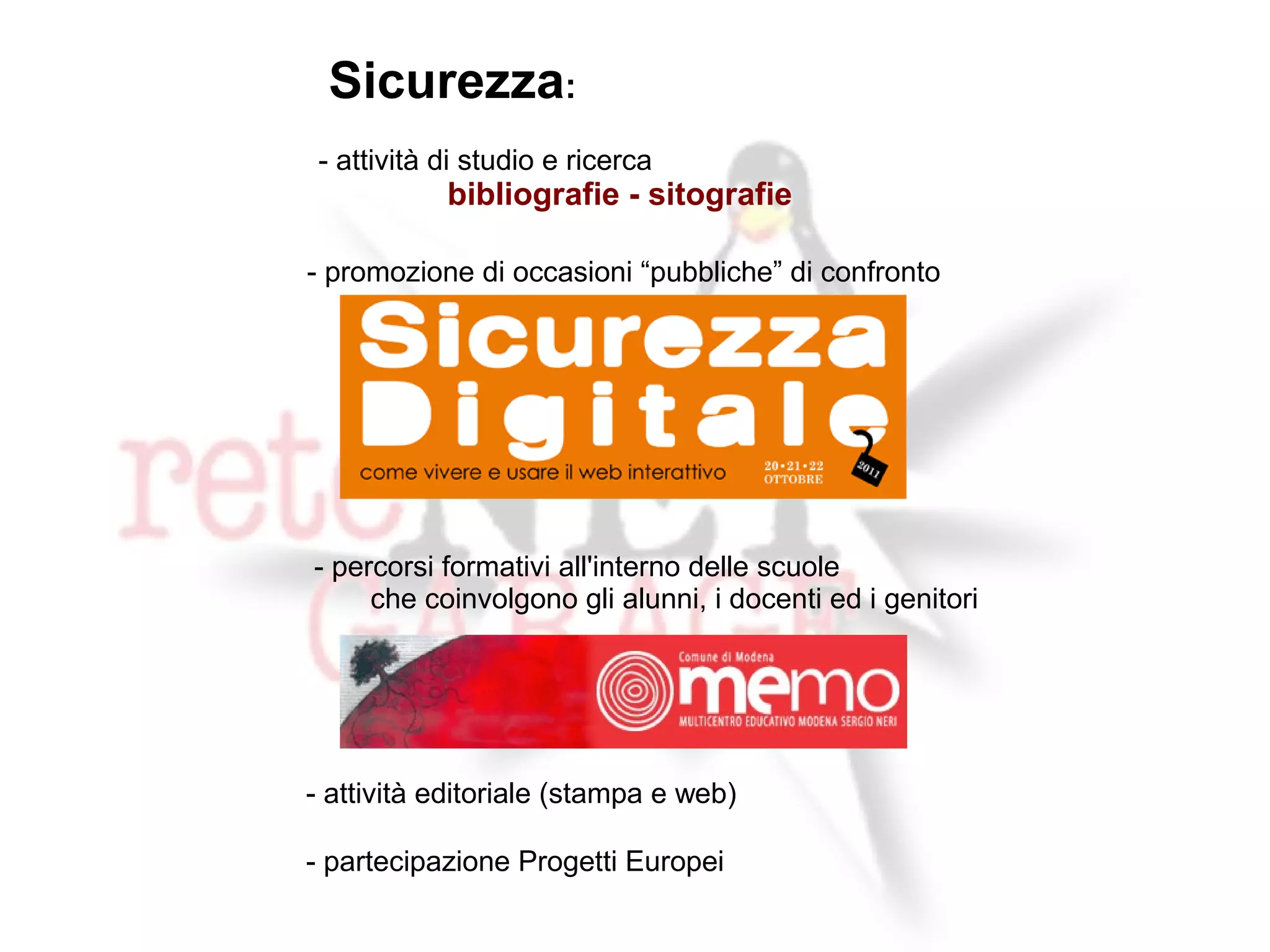 Sicurezza:
 - attività di studio e ricerca
            bibliografie - sitografie

- promozione di occasioni “pubbliche” di confronto




- percorsi formativi all'interno delle scuole
     che coinvolgono gli alunni, i docenti ed i genitori




- attività editoriale (stampa e web)

- partecipazione Progetti Europei
 