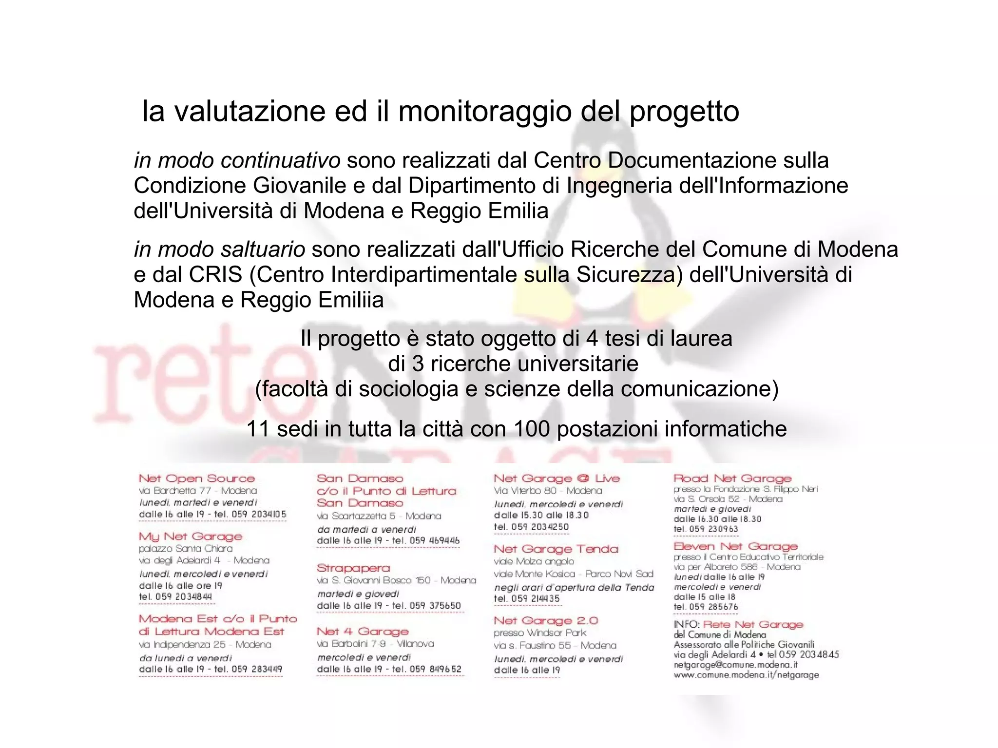 la valutazione ed il monitoraggio del progetto
in modo continuativo sono realizzati dal Centro Documentazione sulla
Condizione Giovanile e dal Dipartimento di Ingegneria dell'Informazione
dell'Università di Modena e Reggio Emilia
in modo saltuario sono realizzati dall'Ufficio Ricerche del Comune di Modena
e dal CRIS (Centro Interdipartimentale sulla Sicurezza) dell'Università di
Modena e Reggio Emiliia
                 Il progetto è stato oggetto di 4 tesi di laurea
                           di 3 ricerche universitarie
            (facoltà di sociologia e scienze della comunicazione)
           11 sedi in tutta la città con 100 postazioni informatiche




              Il progetto collabora con l'Italian Linux Society
                     è stato presentato al Linux Day di
                 Reggio-Emilia – Parma – Torino - Verona
 