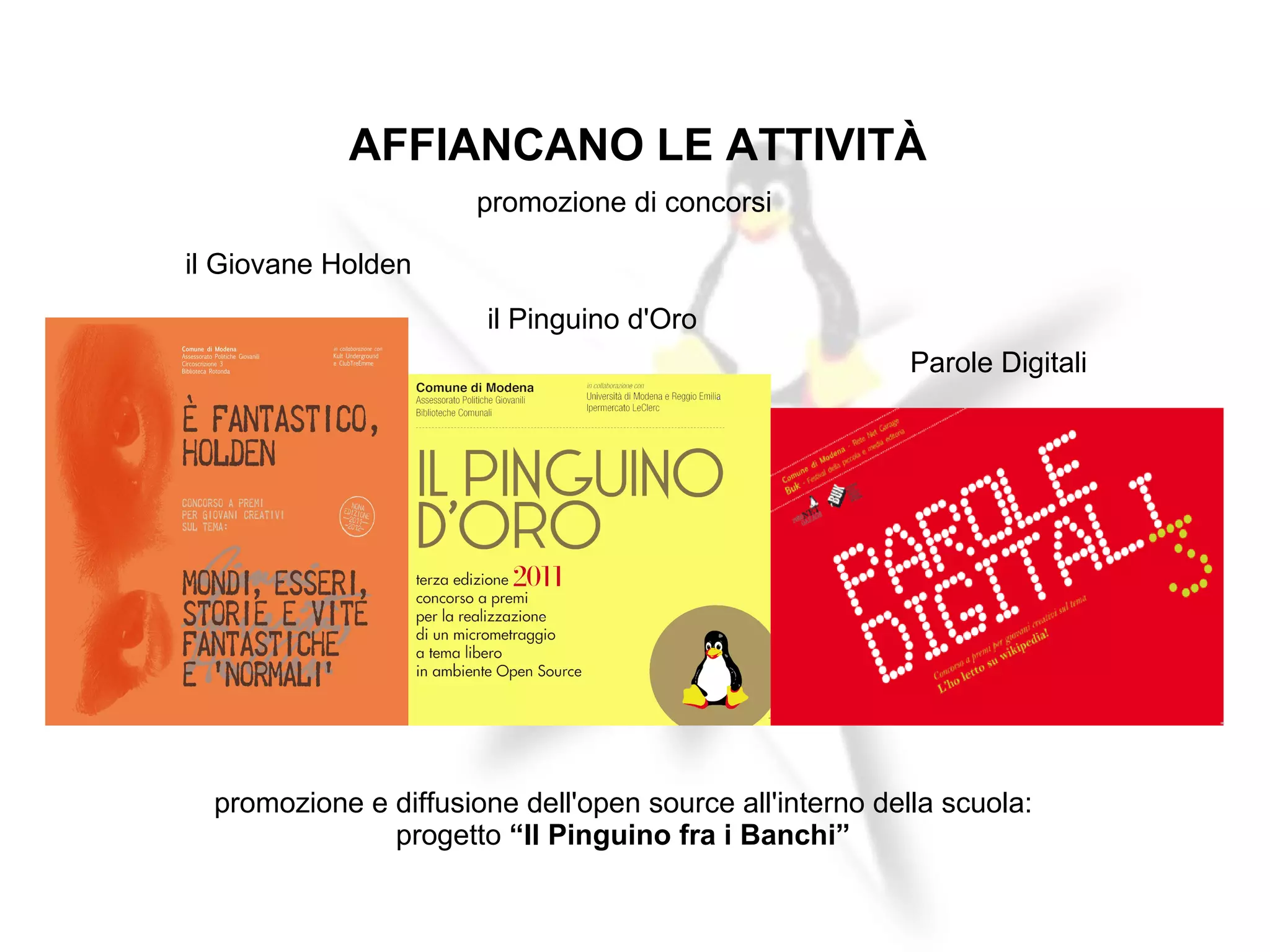 AFFIANCANO LE ATTIVITÀ
                       promozione di concorsi

il Giovane Holden
                        il Pinguino d'Oro
                                                          Parole Digitali




  promozione e diffusione dell'open source all'interno della scuola:
               progetto “Il Pinguino fra i Banchi”
 