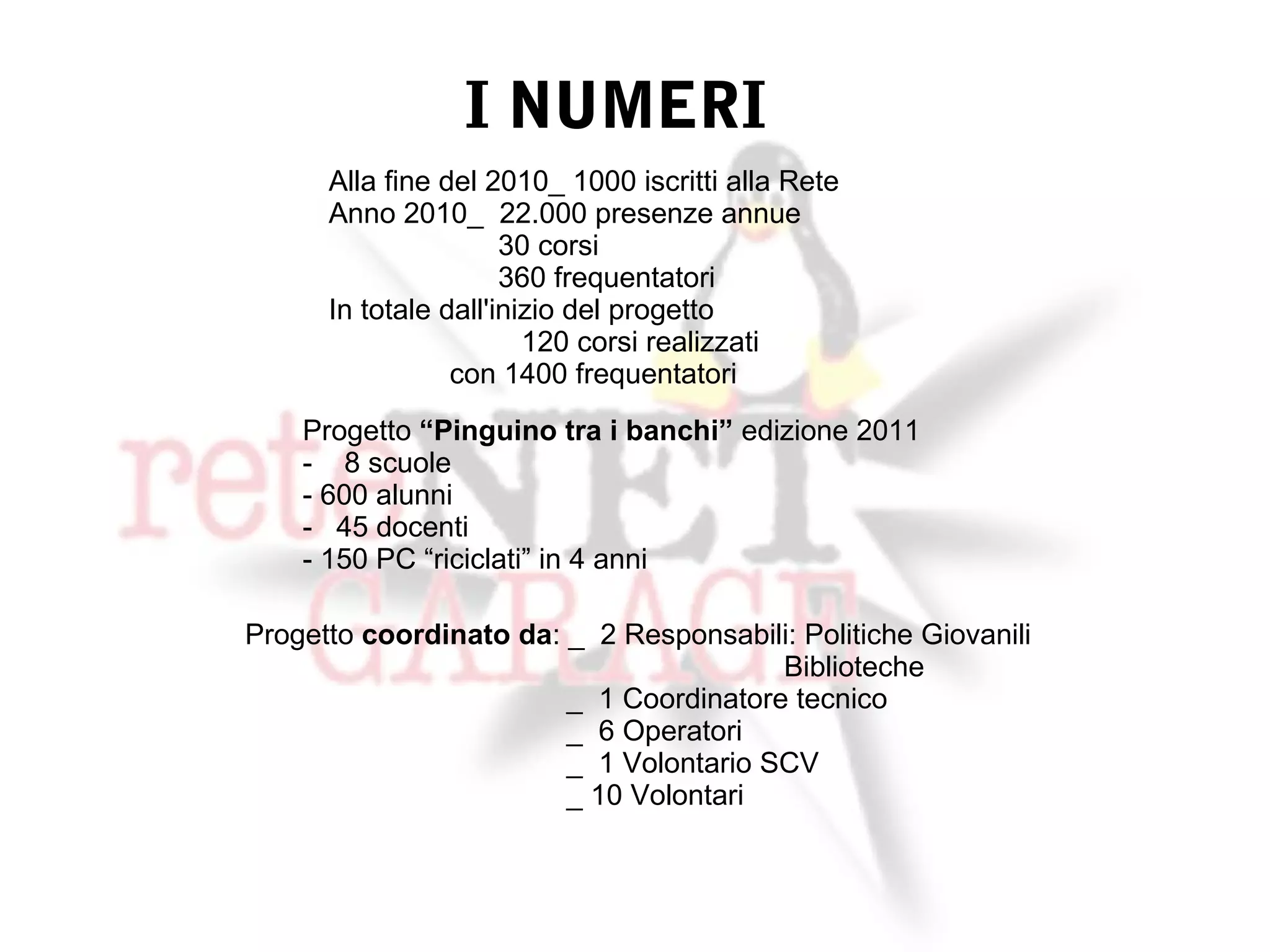 I NUMERI
      Alla fine del 2010_ 1000 iscritti alla Rete
      Anno 2010_ 22.000 presenze annue
                      30 corsi
                      360 frequentatori
      In totale dall'inizio del progetto
                        120 corsi realizzati
                 con 1400 frequentatori
    Progetto “Pinguino tra i banchi” edizione 2011
    - 8 scuole
    - 600 alunni
    - 45 docenti
    - 150 PC “riciclati” in 4 anni

Progetto coordinato da: _ 2 Responsabili: Politiche Giovanili
                                        Biblioteche
                        _ 1 Coordinatore tecnico
                        _ 6 Operatori
                        _ 1 Volontario SCV
                        _ 10 Volontari
 