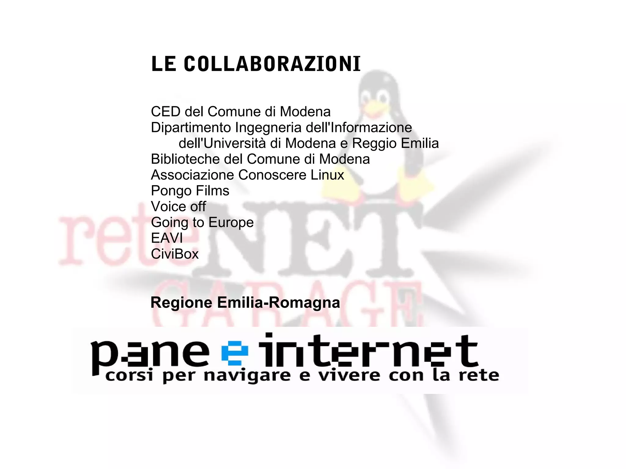 LE COLLABORAZIONI

CED del Comune di Modena
Dipartimento Ingegneria dell'Informazione
     dell'Università di Modena e Reggio Emilia
Biblioteche del Comune di Modena
Associazione Conoscere Linux
Pongo Films
Voice off
Going to Europe
EAVI
CiviBox


Regione Emilia-Romagna
 