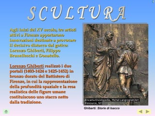Agli inizi del XV secolo, tre artisti
attivi a Firenze apportarono
innovazioni destinate a provocare
il decisivo distacco dal gotico:
Lorenzo Ghiberti, Filippo
Brunelleschi e Donatello.

Lorenzo Ghiberti realizzò i due
portali (1403-1424 e 1425-1452) in
bronzo dorato del Battistero di
Firenze, in cui la rappresentazione
della profondità spaziale e la resa
realistica delle figure umane
costituiscono uno stacco netto
dalla tradizione.
                                        Ghiberti: Storie di Isacco
 