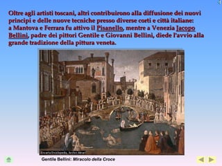 Oltre agli artisti toscani, altri contribuirono alla diffusione dei nuovi
principi e delle nuove tecniche presso diverse corti e città italiane:
a Mantova e Ferrara fu attivo il Pisanello, mentre a Venezia Jacopo
Bellini, padre dei pittori Gentile e Giovanni Bellini, diede l'avvio alla
grande tradizione della pittura veneta.




            Gentile Bellini: Miracolo della Croce
 