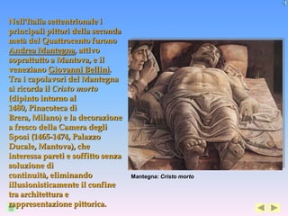 Nell'Italia settentrionale i
principali pittori della seconda
metà del Quattrocento furono
Andrea Mantegna, attivo
soprattutto a Mantova, e il
veneziano Giovanni Bellini.
Tra i capolavori del Mantegna
si ricorda il Cristo morto
(dipinto intorno al
1480, Pinacoteca di
Brera, Milano) e la decorazione
a fresco della Camera degli
Sposi (1465-1474, Palazzo
Ducale, Mantova), che
interessa pareti e soffitto senza
soluzione di
continuità, eliminando              Mantegna: Cristo morto
illusionisticamente il confine
tra architettura e
rappresentazione pittorica.
 