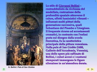 Lo stile di Giovanni Bellini –
                                 contraddistinto da ricchezza del
                                 modellato, costruzione della
                                 profondità spaziale attraverso il
                                 colore, effetti luministici vibranti –
                                 influenzò molti pittori della
                                 generazione successiva, quali
                                 Sebastiano del Piombo e Giorgione.
                                 Il frequente ricorso ad accostamenti
                                 cromatici, in contrasto con l'enfasi
                                 posta sul disegno dalla scuola
                                 fiorentina, fu la caratteristica
                                 principale della pittura veneziana.
                                 Nella pala di San Giobbe (1488,
                                 Gallerie dell'Accademia, Venezia),
                                 una delle opere più raffinate di
                                 Bellini, i colori accesi e i contorni
                                 stemperati immergono le figure
                                 silenziose in un'atmosfera dorata.
G. Bellini: Pala di San Giobbe
 