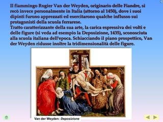 Il fiammingo Rogier Van der Weyden, originario delle Fiandre, si
recò invece personalmente in Italia (attorno al 1450), dove i suoi
dipinti furono apprezzati ed esercitarono qualche influsso sui
protagonisti della scuola ferrarese.
Tratto caratterizzante della sua arte, la carica espressiva dei volti e
delle figure (si veda ad esempio la Deposizione, 1435), sconosciuta
alla scuola italiana dell'epoca. Schiacciando il piano prospettico, Van
der Weyden ridusse inoltre la tridimensionalità delle figure.




            Van der Weyden: Deposizione
 