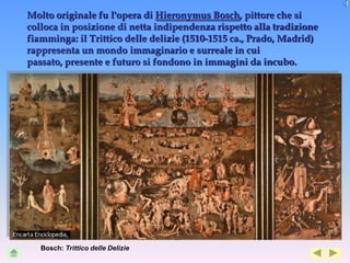 Molto originale fu l'opera di Hieronymus Bosch, pittore che si
colloca in posizione di netta indipendenza rispetto alla tradizione
fiamminga: il Trittico delle delizie (1510-1515 ca., Prado, Madrid)
rappresenta un mondo immaginario e surreale in cui
passato, presente e futuro si fondono in immagini da incubo.




   Bosch: Trittico delle Delizie
 