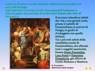 Anche in Francia le novità artistiche italiane furono accolte con
una certa lentezza.
Agli inizi del XVI secolo, le idee rinascimentali iniziarono a
imporsi grazie alla presenza di molti artisti italiani alla corte di
Francesco I.                                Il sovrano intendeva infatti
                                           dar vita a una grande corte,
                                           presso il castello di
                                           Fontainebleau (a sud-est di
                                           Parigi), in grado di
                                           rivaleggiare con quelle
                                           italiane.
                                           Tra i più noti artisti della
                                           cosiddetta scuola di
                                           Fontainebleau, che affermò
                                           temi e soggetti manieristi,
                                           furono Rosso Fiorentino,
                                           Luca Penni e Francesco
                                           Primaticcio, già allievo di
                                           Giulio Romano a Mantova.
                                        R. Fiorentino:
                                        Matrimonio della Vergine
 
