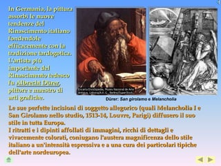 In Germania, la pittura
assorbì le nuove
tendenze del
Rinascimento italiano
fondendole
efficacemente con la
tradizione tardogotica.
L'artista più
importante del
Rinascimento tedesco
fu Albrecht Dürer,
pittore e maestro di
arti grafiche.                      Dürer: San girolamo e Melancholia

Le sue perfette incisioni di soggetto allegorico (quali Melancholia I e
San Girolamo nello studio, 1513-14, Louvre, Parigi) diffusero il suo
stile in tutta Europa.
I ritratti e i dipinti affollati di immagini, ricchi di dettagli e
vivacemente colorati, coniugano l'austera magnificenza dello stile
italiano a un'intensità espressiva e a una cura dei particolari tipiche
dell'arte nordeuropea.
 