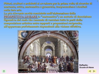 Pittori, scultori e architetti si avvalsero per la prima volta di ricerche di
anatomia, ottica, matematica e geometria, trasponendone i risultati
nella loro arte.
La più rilevante novità consistette nell'elaborazione della
PROSPETTIVA LINEARE (o “matematica”) un metodo di descrizione
figurativa del reale che consente di correlare tutte le parti della
composizione artistica entro rapporti e proporzioni reciproche,
all'apparenza perfettamente rispondenti alla visione effettiva.




                                                                  Raffaello:
                                                                  Scuola di Atene
 