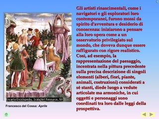Gli artisti rinascimentali, come i
                              navigatori e gli esploratori loro
                              contemporanei, furono mossi da
                              spirito d'avventura e desiderio di
                              conoscenza: iniziarono a pensare
                              alla loro opera come a un
                              osservatorio privilegiato sul
                              mondo, che doveva dunque essere
                              raffigurato con rigore realistico.
                              Così, ad esempio, la
                              rappresentazione del paesaggio,
                              incentrata nella pittura precedente
                              sulla precisa descrizione di singoli
                              elementi (alberi, fiori, piante,
                              animali, costruzioni) considerati a
                              sé stanti, diede luogo a vedute
                              articolate ma armoniche, in cui
                              oggetti e personaggi sono
                              coordinati tra loro dalle leggi della
Francesco del Cossa: Aprile
                              prospettiva.
 