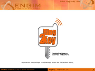 ENGIM srl - Via Allende 111/A 41122 Modena - 059/5967467 1/3
L’applicazione innovativa per il controllo degli accessi alle vostre chiavi remote.
Ring2Key – info@ring2key.com
www.ring2key.com
Tecnologia e logistica
al servizio del territorio.
 