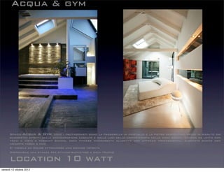 Acqua & gym
location 10 watt
Spazio Acqua & Gym, dove i protagonisti sono la passerella in cristallo e la pietra serpentino, messi in risalto dai
suggestivi effetti delle scenografiche cascate e dalle luci della cromoterapia della zona bagno. Camera da letto con
travi a vista e parquet bianco, zona fitness mansardata allestita con attrezzi professionali, elegante bagno con
un'ampia vasca a filo
E’ visibile da Color attraverso una grande vetrata
Disponibile una stanza per styling-backstage e sala trucco
venerdì 12 ottobre 2012
 