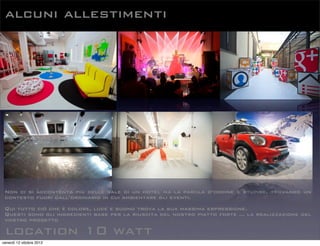 alcuni allestimenti
location 10 watt
Non ci si accontenta più delle sale di un hotel ma la parola d’ordine è stupire, trovando un
contesto fuori dall’ordinario in cui ambientare gli eventi.
Qui tutto ciò che è colore, luce e suono trova la sua massima espressione.
Questi sono gli ingredienti base per la riuscita del nostro piatto forte ... la realizzazione del
vostro progetto
venerdì 12 ottobre 2012
 