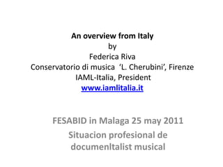 An overviewfrom ItalybyFederica RivaConservatorio di musica  ‘L. Cherubini’, FirenzeIAML-Italia, Presidentwww.iamlitalia.it FESABID in Malaga 25 may 2011 Situacionprofesional de documenltalist musical 