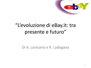 “L’evoluzione di eBay.it: tra
     presente e futuro”

   Di A. Lovicario e R. Ladogana



                                   1
 