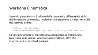 Inversione Cinematica
• Secondo passo è stato il calcolo della cinematica differenziale ai fini
dell’inversione cinematica, implementata attraverso un algoritmo CLIK
del secondo ordine
• La funzione prende in ingresso una configurazione iniziale, una
traiettoria in posizione, velocità e accelerazione, oltre che
informazioni su eventuali ostacoli.
function [q, dq, ddq, e] =
InversioneCinematica(q0, xd, dxd, ddxd, str, Ab0, Ane, obs)
 