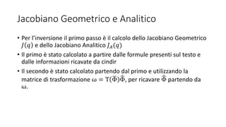 Jacobiano Geometrico e Analitico
• Per l’inversione il primo passo è il calcolo dello Jacobiano Geometrico
𝐽 𝑞 e dello Jacobiano Analitico 𝐽 𝐴(𝑞)
• Il primo è stato calcolato a partire dalle formule presenti sul testo e
dalle informazioni ricavate da cindir
• Il secondo è stato calcolato partendo dal primo e utilizzando la
matrice di trasformazione ω = T Φ Φ, per ricavare Φ partendo da
ω.
 