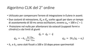 Algoritmo CLIK del 2° ordine
• Utilizzato per compensare l’errore di integrazione in Eulero in avanti.
• Due costanti di retroazione, 𝐾 𝑑 e 𝐾𝑝 scelte uguali per dare un tempo
di assestamento di 50 ms senza oscillazioni, ovvero 𝜔 𝑛 = 100 e 𝜁 = 1
• Proiezione nel nullo per allontanarsi da ostacoli (supposti fermi e
cilindrici) e dai limiti di giunti
𝑞0 = 𝑞0 − 𝑞
𝑞0𝑖 = −𝑘1
𝑞 𝑖−𝑞 𝑚
𝑞 𝑖𝑀− 𝑞 𝑖𝑚
𝑞0𝑖 = 2𝑘2 𝑞𝑖 − 𝑜𝑖
• 𝑘1 e 𝑘2 sono stati fissati a 100 e 10 dopo prove sperimentali
 