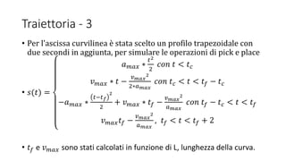 Traiettoria - 3
• Per l’ascissa curvilinea è stata scelto un profilo trapezoidale con
due secondi in aggiunta, per simulare le operazioni di pick e place
• 𝑠(𝑡) =
𝑎 𝑚𝑎𝑥 ∗
𝑡2
2
𝑐𝑜𝑛 𝑡 < 𝑡 𝑐
𝑣 𝑚𝑎𝑥 ∗ 𝑡 −
𝑣 𝑚𝑎𝑥
2
2∗𝑎 𝑚𝑎𝑥
𝑐𝑜𝑛 𝑡 𝑐 < 𝑡 < 𝑡𝑓 − 𝑡 𝑐
−𝑎 𝑚𝑎𝑥 ∗
𝑡−𝑡 𝑓
2
2
+ 𝑣 𝑚𝑎𝑥 ∗ 𝑡𝑓 −
𝑣 𝑚𝑎𝑥
2
𝑎 𝑚𝑎𝑥
𝑐𝑜𝑛 𝑡𝑓 − 𝑡 𝑐 < 𝑡 < 𝑡𝑓
𝑣 𝑚𝑎𝑥 𝑡𝑓 −
𝑣 𝑚𝑎𝑥
2
𝑎 𝑚𝑎𝑥
, 𝑡𝑓 < 𝑡 < 𝑡𝑓 + 2
• 𝑡𝑓 e 𝑣 𝑚𝑎𝑥 sono stati calcolati in funzione di L, lunghezza della curva.
 