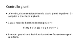 Controllo giunti
• L’obiettivo, data una traiettoria nello spazio giunti, è quello di far
inseguire la traiettoria ai giunti.
• Si usa il modello dinamico del manipolatore:
𝐵 𝑞 𝑞 + 𝐶 𝑞, 𝑞 𝑞 + 𝐹 𝑞 + 𝑔 𝑞 = 𝑢
• Sono stati ignorati contributi di attrito statico e forze esterne agenti
sul sistema.
 