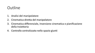 Outline
1. Analisi del manipolatore
2. Cinematica diretta del manipolatore
3. Cinematica differenziale, Inversione cinematica e pianificazione
della traiettoria
4. Controllo centralizzato nello spazio giunti
 