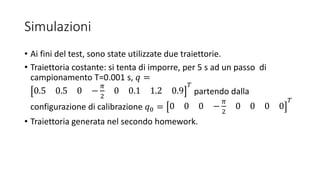 Simulazioni
• Ai fini del test, sono state utilizzate due traiettorie.
• Traiettoria costante: si tenta di imporre, per 5 s ad un passo di
campionamento T=0.001 s, 𝑞 =
0.5 0.5 0 −
𝜋
2
0 0.1 1.2 0.9
𝑇
partendo dalla
configurazione di calibrazione 𝑞0 = 0 0 0 −
𝜋
2
0 0 0 0
𝑇
• Traiettoria generata nel secondo homework.
 