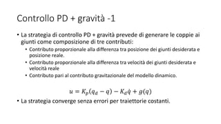 Controllo PD + gravità -1
• La strategia di controllo PD + gravità prevede di generare le coppie ai
giunti come composizione di tre contributi:
• Contributo proporzionale alla differenza tra posizione dei giunti desiderata e
posizione reale.
• Contributo proporzionale alla differenza tra velocità dei giunti desiderata e
velocità reale
• Contributo pari al contributo gravitazionale del modello dinamico.
𝑢 = 𝐾𝑝 𝑞 𝑑 − 𝑞 − 𝐾 𝑑 𝑞 + 𝑔(𝑞)
• La strategia converge senza errori per traiettorie costanti.
 