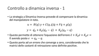 Controllo a dinamica inversa - 1
• La strategia a Dinamica Inversa prevede di compensare la dinamica
del manipolatore in toto.
𝑢 = 𝐵 𝑞 𝑦 + 𝐶 𝑞, 𝑞 𝑞 + 𝐹 𝑞 + 𝑔 𝑞
𝑦 = 𝑞 𝑑 + 𝐾 𝑑 𝑞 𝑑 − 𝑞 + 𝐾𝑝(𝑞 𝑑 − 𝑞)
• Questo permette di ottenere l’equazione dell’errore 𝑒 + 𝐾 𝑑 𝑒 + 𝐾𝑝 𝑒 =
0 avendo posto 𝑒 = 𝑞 𝑑 − 𝑞.
• Questo porta ad un errore che converge a zero, considerando che le
matrici delle costanti di retroazione sono definite positive.
 