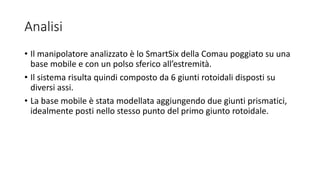 Analisi
• Il manipolatore analizzato è lo SmartSix della Comau poggiato su una
base mobile e con un polso sferico all’estremità.
• Il sistema risulta quindi composto da 6 giunti rotoidali disposti su
diversi assi.
• La base mobile è stata modellata aggiungendo due giunti prismatici,
idealmente posti nello stesso punto del primo giunto rotoidale.
 