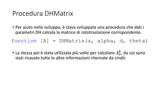 Procedura DHMatrix
• Per aiuto nello sviluppo, è stava sviluppata una procedura che dati i
parametri DH calcola la matrice di rototraslazione corrispondente.
• La stessa poi è stata utilizzata più volte per calcolare 𝐴 𝑒
𝑏, da cui sono
stati ricavate tutte le altre informazioni ritornate da cindir.
function [A] = DHMatrix(a, alpha, d, theta)
 