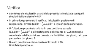 Verifica
• Confronto dei risultati in uscita dalla procedura realizzata con quelli
simulati dall’ambiente V-REP.
• In primo luogo sono stati verificati i risultati in posizione di
calibrazione, ovvero [0,0,0,−
𝜋
2
,0,0,0,0]T e i valori sono congruenti.
• Un’ulteriore prova è stata fatta in una posizione casuale
[5,5,0,0,−
𝜋
2
,0,0,0]T e si è notata una discrepanza di 0.06 mm nella
coordinata z della posizione causata dai limiti fisici dei giunti, nel caso
particolare dal giunto 5.
• Questo problema è stato risolto utilizzando il file
LimitiManipolatore.m
 