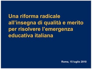 Una riforma radicale
all’insegna di qualità e merito
per risolvere l’emergenza
educativa italiana



                     Roma, 15 luglio 2010
 