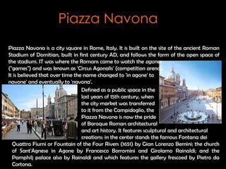 Piazza Navona is a city square in Rome, Italy.  It is built on the site of the ancient Roman Stadium of Domitian, built in first century AD, and follows the form of the open space of the stadium. IT was where the Romans came to watch the  agones   (&quot;games&quot;) and was known as 'Circus Agonalis' (competition arena).  It is believed that over time the name changed to 'in agone' to  navone' and eventually to 'navona'.   Defined as a public space in the  last years of 15th century, when  the city market was transferred  to it from the Campidoglio, the  Piazza Navona is now the pride  of Baroque Roman architectural and art history. It features sculptural and architectural  creations: in the center stands the famous Fontana dei Quattro Fiumi or Fountain of the Four Rivers (1651) by Gian Lorenzo Bernini; the church of Sant'Agnese in Agone by Francesco Borromini and Girolamo Rainaldi; and the Pamphilj palace also by Rainaldi and which features the gallery frescoed by Pietro da Cortona. Piazza Navona 