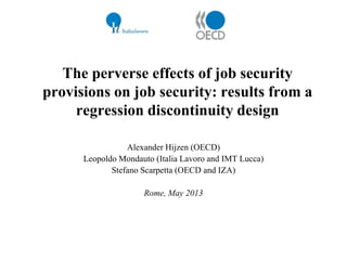 The perverse effects of job security
provisions on job security: results from a
regression discontinuity design
Alexander Hijzen (OECD)
Leopoldo Mondauto (Italia Lavoro and IMT Lucca)
Stefano Scarpetta (OECD and IZA)
Rome, May 2013

 